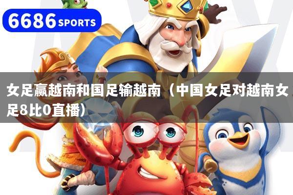 女足赢越南和国足输越南（中国女足对越南女足8比0直播）