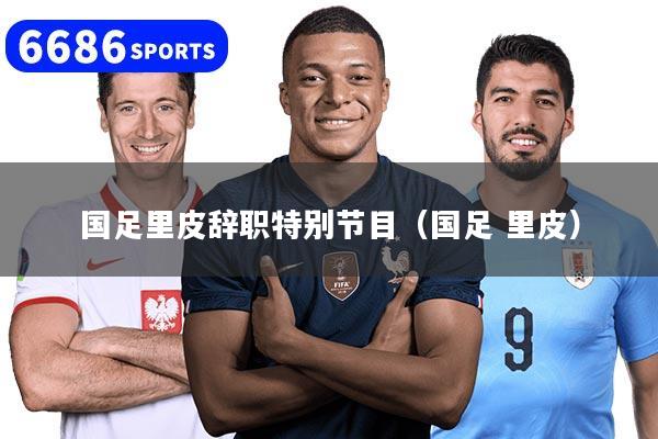 国足里皮辞职特别节目（国足 里皮）