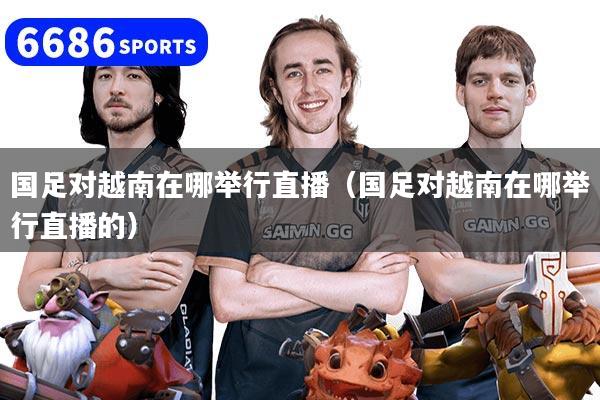 国足对越南在哪举行直播（国足对越南在哪举行直播的）